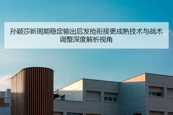 孙颖莎新周期稳定输出后发抢衔接更成熟技术与战术调整深度解析视角